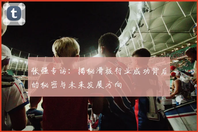 张强专访：揭秘滑板行业成功背后的秘密与未来发展方向