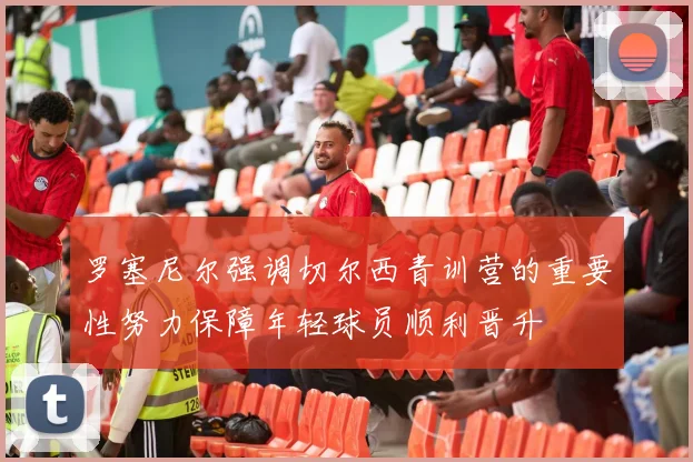 罗塞尼尔强调切尔西青训营的重要性努力保障年轻球员顺利晋升
