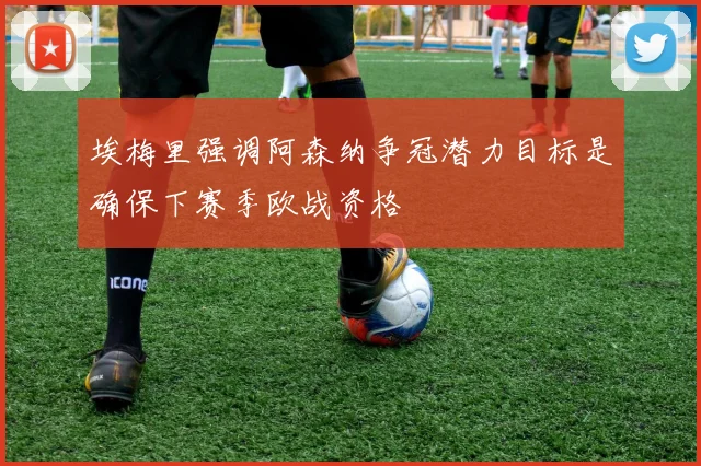 埃梅里强调阿森纳争冠潜力目标是确保下赛季欧战资格