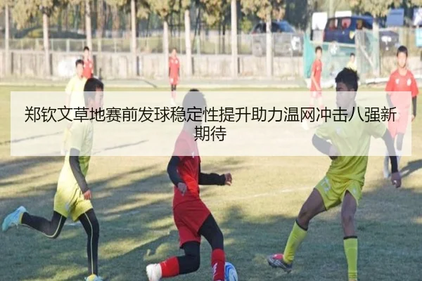 郑钦文草地赛前发球稳定性提升助力温网冲击八强新期待