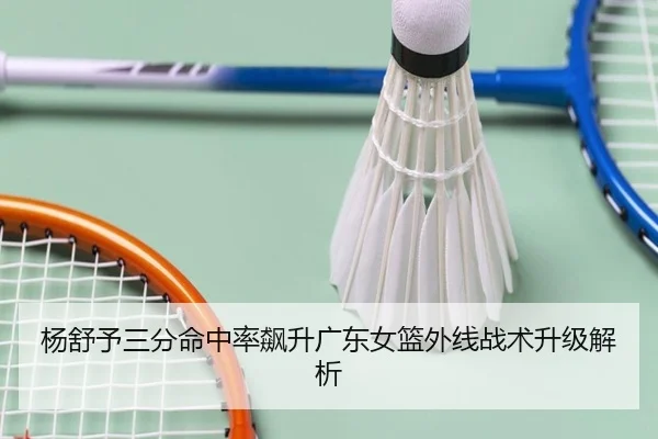 杨舒予三分命中率飙升广东女篮外线战术升级解析