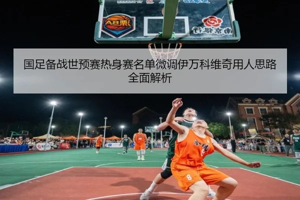 国足备战世预赛热身赛名单微调伊万科维奇用人思路全面解析