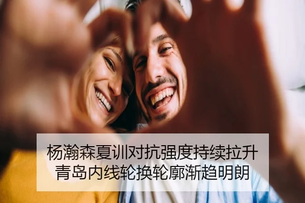 杨瀚森夏训对抗强度持续拉升 青岛内线轮换轮廓渐趋明朗