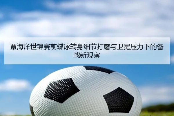 覃海洋世锦赛前蝶泳转身细节打磨与卫冕压力下的备战新观察
